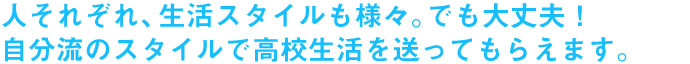 人それぞれ、生活スタイルも様々。でも大丈夫！自分流のスタイルで高校生活を送ってもらえます。