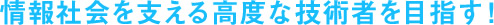 情報社会を支える高度な技術者を目指す！